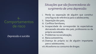4.
Comportamentos
de risco
Depressão e suicídio
Situações que são favorecedoras do
surgimento de uma depressão:
i. Perda ou separação de alguém que constitui
uma figura de referência para o adolescente;
ii. Separação dos pais;
iii. Conflitos familiares;
iv. Incapacidade de corresponder às expectativas
demasiado elevadas dos pais, professores ou da
própria sociedade;
v. Problemas na socialização;
vi. Baixa autoestima;
vii.Doença do próprio ou de alguém importante
para o adolescente;
viii.Alcoolismo ou consumo de drogas.
 