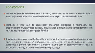 Período de grande aprendizagem das normas, conceitos sociais e morais, mesmo que às
vezes sejam contrariados e violados no sentido da experimentação dos limites.
Também é uma fase de acentuadas mudanças biológicas e hormonais, que
proporcionam, muitas vezes dúvidas, inquietações e mudanças de comportamento em
relação aos pares sociais (amigos) e família.
O adolescente requer um difícil equilíbrio entre os diversos aspetos da maturação, o que
nem sempre é atingido. A maturação neuroendócrina em geral, avança de forma
coordenada, porém nem sempre o mesmo ocorre com o desenvolvimento social e
emocional (Serfaty, Andrade, Massautis & Foglia, 1995).
Adolescência
 