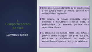 4.
Comportamentos
de risco
Depressão e suicídio
Estes sintomas isoladamente ou se circunscritos
a um curto período de tempo, poderão não
corresponder a depressão.
No entanto, se houver associação destes
sintomas e manutenção a longo prazo, a
probabilidade de estarmos perante uma
depressão é elevada.
A prevenção do suicídio passa pela deteção
precoce destas situações por parte dos pais,
educadores e profissionais de saúde e
encaminhamento para um serviço especializado.
 