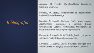 Bibliografia
Alarcão, M. (2006). (Des)Equílibrios Familiares.
Coimbra. Quarteto.
Fonseca, H. (2012). Compreender os adolescentes.
Lisboa.Editorial Presença.
Mendes, S. (2008). Sinto-me triste, quero morrer:
Adolescência, Depressão e Suicídio. Braga.
Universidade Católica Portuguesa. Monografia de
lincenciatura em Psicologia não publicada.
Relvas, A. P. (2006). Ciclo Vital da família: perspetiva
sistémica.Porto. Edições Afrontamento.
Sampaio, D. (1993). Vozes e ruídos: diálogos com
adolescentes (8ª edição). Lisboa:Editorial Caminho.
 