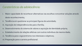 Caraterísticas da adolescência:
i. Maior capacidade de reconhecer alternativas nas escolhas e encontrar soluções através
deste reconhecimento;
ii. Tendência em questionar as principais figuras de autoridade;
iii. Aquisição de independência dos pais e família;
iv. Desenvolvimento do sistema de valores e aquisição de identidade própria;
v. Estabelecimento de relações afetivas com outros indivíduos da mesma idade;
vi. Tendência para o egocentrismo nos interesses e objetivos;
vii.Preparação para a carreira profissional.
 