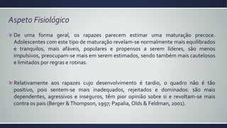 Aspeto Fisiológico
De uma forma geral, os rapazes parecem estimar uma maturação precoce.
Adolescentes com este tipo de maturação revelam-se normalmente mais equilibrados
e tranquilos, mais afáveis, populares e propensos a serem líderes, são menos
impulsivos, preocupam-se mais em serem estimados, sendo também mais cautelosos
e limitados por regras e rotinas.
Relativamente aos rapazes cujo desenvolvimento é tardio, o quadro não é tão
positivo, pois sentem-se mais inadequados, rejeitados e dominados: são mais
dependentes, agressivos e inseguros, têm pior opinião sobre si e revoltam-se mais
contra os pais (Berger &Thompson, 1997; Papalia, Olds & Feldman, 2001).
 