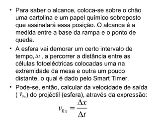• Para saber o alcance, coloca-se sobre o chão
uma cartolina e um papel químico sobreposto
que assinalará essa posição. O alcance é a
medida entre a base da rampa e o ponto de
queda.
• A esfera vai demorar um certo intervalo de
tempo, , a percorrer a distância entre as
células fotoeléctricas colocadas uma na
extremidade da mesa e outra um pouco
distante, o qual é dado pelo Smart Timer.
• Pode-se, então, calcular da velocidade de saída
( ) do projéctil (esfera), através da expressão:0xv
r
t
x
v x
∆
∆
=0
t∆
 