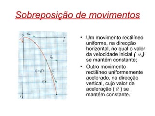 Sobreposição de movimentos
• Um movimento rectilíneo
uniforme, na direcção
horizontal, no qual o valor
da velocidade inicial ( )
se mantém constante;
• Outro movimento
rectilíneo uniformemente
acelerado, na direcção
vertical, cujo valor da
aceleração ( ) se
mantém constante.
0v

g

 
