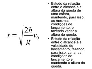 • Estudo da relação
entre o alcance e a
altura da queda de
uma esfera,
mantendo, para isso,
as mesmas
condições de
lançamento, e
fazendo variar a
altura da queda.
• Estudo da relação
entre o alcance e a
velocidade de
lançamento, fazendo,
para isso, variar as
condições de
lançamento e
mantendo a altura da
queda.
0
2
v
g
h
x =
 
