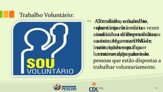 Trabalho Voluntário:
10
• Além disso, o trabalho
voluntário está muitas vezes
associado a diferentes causas
sociais. Algumas ONGs e
instituições sem fins
lucrativos dependem de
pessoas que estão dispostas a
trabalhar voluntariamente.
• O trabalho voluntário,
que é aquele onde o
indivíduo se disponibiliza
a exercer uma atividade,
sem receber qualquer
remuneração para isso.
 