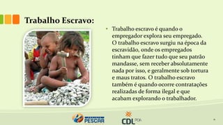 Trabalho Escravo:
11
• Trabalho escravo é quando o
empregador explora seu empregado.
O trabalho escravo surgiu na época da
escravidão, onde os empregados
tinham que fazer tudo que seu patrão
mandasse, sem receber absolutamente
nada por isso, e geralmente sob tortura
e maus tratos. O trabalho escravo
também é quando ocorre contratações
realizadas de forma ilegal e que
acabam explorando o trabalhador.
 