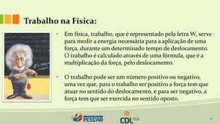 12
Trabalho na Física:
• Em física, trabalho, que é representado pela letra W, serve
para medir a energia necessária para a aplicação de uma
força, durante um determinado tempo de deslocamento.
O trabalho é calculado através de uma fórmula, que é a
multiplicação da força, pelo deslocamento.
• O trabalho pode ser um número positivo ou negativo,
uma vez que, para o trabalho ser positivo a força tem que
atuar no sentido do deslocamento, e para ser negativo, a
força tem que ser exercida no sentido oposto.
 
