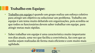 13
Trabalho em Equipe:
• Trabalho em equipe é quando um grupo realiza um esforço coletivo
para atingir um objetivo ou solucionar um problema. Trabalho em
equipe é um tema muito debatido em organizações, pois acredita-se
que todos os funcionários devem saber trabalhar em equipe, para
atingir metas mais rápidas.
• Saber trabalhar em equipe é uma característica muito importante
nos dias atuais, uma vez que facilita a convivência, faz com que as
tarefas sejam realizadas de forma mais eficiente e com muito mais
agilidade.
 
