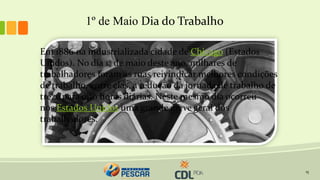 15
1º de Maio Dia do Trabalho
Em 1886 na industrializada cidade de Chicago (Estados
Unidos). No dia 1º de maio deste ano, milhares de
trabalhadores foram às ruas reivindicar melhores condições
de trabalho, entre elas, a redução da jornada de trabalho de
treze para oito horas diárias. Neste mesmo dia ocorreu
nos Estados Unidos uma grande greve geral dos
trabalhadores.
 