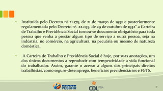 17
• Instituída pelo Decreto nº 21.175, de 21 de março de 1932 e posteriormente
regulamentada pelo Decreto nº. 22.035, de 29 de outubro de 1932" a Carteira
de Trabalho e Previdência Social tornou-se documento obrigatório para toda
pessoa que venha a prestar algum tipo de serviço a outra pessoa, seja na
indústria, no comércio, na agricultura, na pecuária ou mesmo de natureza
doméstica.
• A Carteira de Trabalho e Previdência Social é hoje, por suas anotações, um
dos únicos documentos a reproduzir com tempestividade a vida funcional
do trabalhador. Assim, garante o acesso a alguns dos principais direitos
trabalhistas, como seguro-desemprego, benefícios previdenciários e FGTS.
 