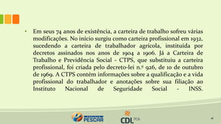 18
• Em seus 74 anos de existência, a carteira de trabalho sofreu várias
modificações. No início surgiu como carteira profissional em 1932,
sucedendo a carteira de trabalhador agrícola, instituída por
decretos assinados nos anos de 1904 a 1906. Já a Carteira de
Trabalho e Previdência Social - CTPS, que substituiu a carteira
profissional, foi criada pelo decreto-lei n.º 926, de 10 de outubro
de 1969. A CTPS contém informações sobre a qualificação e a vida
profissional do trabalhador e anotações sobre sua filiação ao
Instituto Nacional de Seguridade Social - INSS.
 
