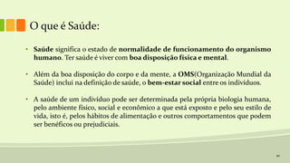 20
O que é Saúde:
• Saúde significa o estado de normalidade de funcionamento do organismo
humano. Ter saúde é viver com boa disposição física e mental.
• Além da boa disposição do corpo e da mente, a OMS(Organização Mundial da
Saúde) inclui na definição de saúde, o bem-estar social entre os indivíduos.
• A saúde de um indivíduo pode ser determinada pela própria biologia humana,
pelo ambiente físico, social e econômico a que está exposto e pelo seu estilo de
vida, isto é, pelos hábitos de alimentação e outros comportamentos que podem
ser benéficos ou prejudiciais.
 