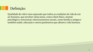 27
Definição:
Qualidade de vida é uma expressão que indica as condições de vida de um
ser humano, que envolver várias áreas, como o bem físico, mental,
psicológico e emocional, relacionamentos sociais, como família e amigos e
também saúde, educação e outros parâmetros que afetam a vida humana.
 