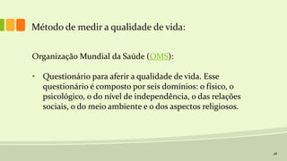 28
Método de medir a qualidade de vida:
Organização Mundial da Saúde (OMS):
• Questionário para aferir a qualidade de vida. Esse
questionário é composto por seis domínios: o físico, o
psicológico, o do nível de independência, o das relações
sociais, o do meio ambiente e o dos aspectos religiosos.
 