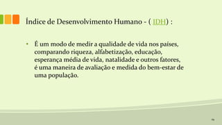 29
Índice de Desenvolvimento Humano - ( IDH) :
• É um modo de medir a qualidade de vida nos países,
comparando riqueza, alfabetização, educação,
esperança média de vida, natalidade e outros fatores,
é uma maneira de avaliação e medida do bem-estar de
uma população.
 