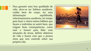 30
• Para garantir uma boa qualidade de
vida, deve-se ter hábitos saudáveis,
cuidar bem do corpo, ter uma
alimentação equilibrada,
relacionamentos saudáveis, ter tempo
para lazer e vários outros hábitos que
façam o indivíduo se sentir bem, que
tragam boas consequências, como
usar o humor para lidar com
situações de stress, definir objetivos
de vida e fazem com que a pessoa
sinta que tem controle sobre sua
própria vida.
 