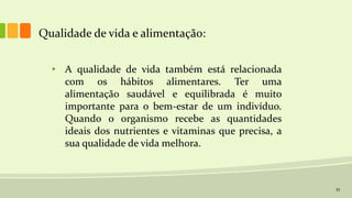 33
Qualidade de vida e alimentação:
• A qualidade de vida também está relacionada
com os hábitos alimentares. Ter uma
alimentação saudável e equilibrada é muito
importante para o bem-estar de um indivíduo.
Quando o organismo recebe as quantidades
ideais dos nutrientes e vitaminas que precisa, a
sua qualidade de vida melhora.
 