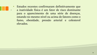 35
• Estudos recentes confirmaram definitivamente que
a inatividade física é um fator de risco dominante
para o aparecimento de uma série de doenças,
estando no mesmo nível ou acima de fatores como o
fumo, obesidade, pressão arterial e colesterol
elevados.
.
 