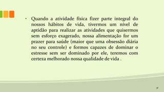 36
• Quando a atividade física fizer parte integral do
nossos hábitos de vida, tivermos um nível de
aptidão para realizar as atividades que quisermos
sem esforço exagerado, nossa alimentação for um
prazer para saúde (maior que uma obsessão diária
no seu controle) e formos capazes de dominar o
estresse sem ser dominado por ele, teremos com
certeza melhorado nossa qualidade de vida .
 