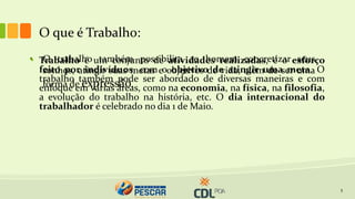O que é Trabalho:
5
• Trabalho é um conjunto de atividades realizadas, é o esforço
feito por indivíduos, com o objetivo de atingir uma meta. O
trabalho também pode ser abordado de diversas maneiras e com
enfoque em várias áreas, como na economia, na física, na filosofia,
a evolução do trabalho na história, etc. O dia internacional do
trabalhador é celebrado no dia 1 de Maio.
• O trabalho também possibilita ao homem concretizar seus
sonhos, atingir suas metas e objetivos de vida, além de ser uma
forma de expressão.
 