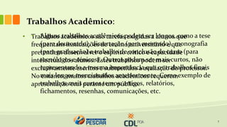 Trabalhos Acadêmico:
7
• Trabalhos acadêmicos são tarefas exigidas a alunos que
frequentam instituições de ensino universitário e que
pretendem desenvolver o espírito crítico e capacidade
intelectual dos alunos. Estes trabalhos podem ser
exclusivamente escritos e submetidos à avaliação do professor.
No entanto, muitos trabalhos acadêmicos requerem
apresentação oral perante um público.
• Alguns trabalhos acadêmicos podem ser longos, como a tese
(para doutorado), dissertação (para mestrado), monografia
(para graduação) e trabalho de conclusão de curso (para
tecnólogos e ténicos). Outros podem ser mais curtos, não
representando a mesma importância que os trabalhos finais
mais longos mencionados anteriormente. Como exemplo de
trabalhos mais curtos temos: artigos, relatórios,
fichamentos, resenhas, comunicações, etc.
 