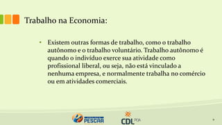 9
• Existem outras formas de trabalho, como o trabalho
autônomo e o trabalho voluntário. Trabalho autônomo é
quando o indivíduo exerce sua atividade como
profissional liberal, ou seja, não está vinculado a
nenhuma empresa, e normalmente trabalha no comércio
ou em atividades comerciais.
Trabalho na Economia:
 