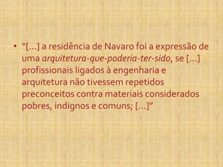 • “[...] a residência de Navaro foi a expressão de
uma arquitetura-que-poderia-ter-sido, se [...]
profissionais ligados à engenharia e
arquitetura não tivessem repetidos
preconceitos contra materiais considerados
pobres, indignos e comuns; [...]”
 
