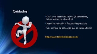 Cuidados
• Criar uma password segura ( 8 caracteres,
letras, números, símbolos)
• Atenção ao Publicar fotografias pessoais
• Sair sempre da aplicação que se está a utilizar
http://www.takethislollipop.com/
 