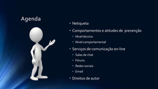 Agenda
• Netiqueta
• Comportamentos e atitudes de prevenção
• Nível técnico
• Nível comportamental
• Serviços de comunicação on-line
• Salas de chat
• Fóruns
• Redes sociais
• Email
• Direitos de autor
 