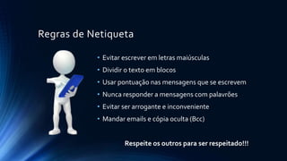Regras de Netiqueta
• Evitar escrever em letras maiúsculas
• Dividir o texto em blocos
• Usar pontuação nas mensagens que se escrevem
• Nunca responder a mensagens com palavrões
• Evitar ser arrogante e inconveniente
• Mandar emails e cópia oculta (Bcc)
Respeite os outros para ser respeitado!!!
 