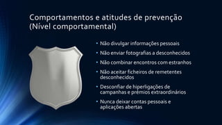 Comportamentos e atitudes de prevenção
(Nível comportamental)
• Não divulgar informações pessoais
• Não enviar fotografias a desconhecidos
• Não combinar encontros com estranhos
• Não aceitar ficheiros de remetentes
desconhecidos
• Desconfiar de hiperligações de
campanhas e prémios extraordinários
• Nunca deixar contas pessoais e
aplicações abertas
 