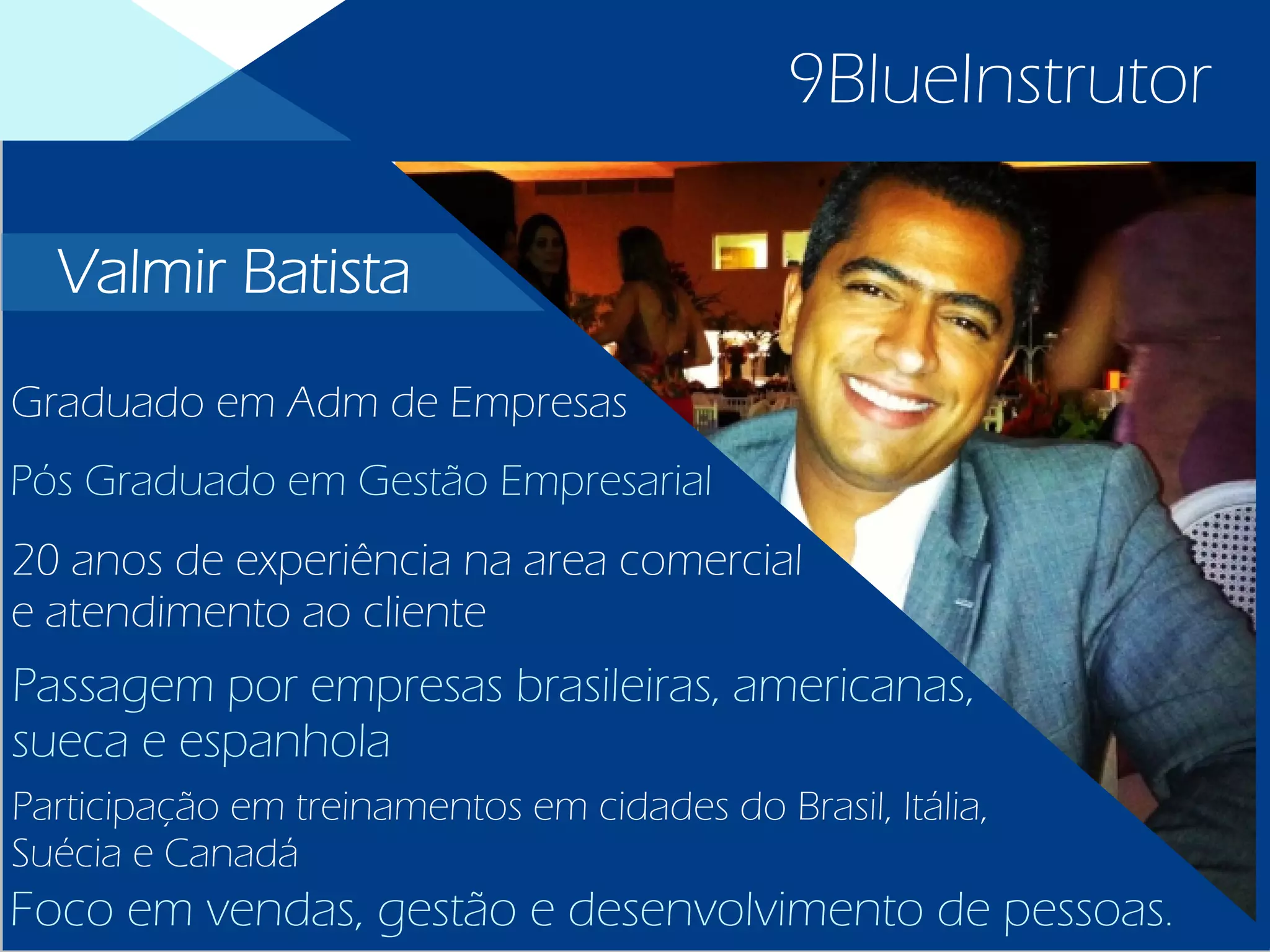 9BlueInstrutor
Graduado em Adm de Empresas
Pós Graduado em Gestão Empresarial
20 anos de experiência na area comercial
e atendimento ao cliente
Passagem por empresas brasileiras, americanas,
sueca e espanhola
Participação em treinamentos em cidades do Brasil, Itália,
Suécia e Canadá
Foco em vendas, gestão e desenvolvimento de pessoas.
Valmir Batista
 