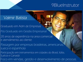 9BlueInstrutor
Graduado em Adm de Empresas
Pós Graduado em Gestão Empresarial
20 anos de experiência na area comercial
e atendimento ao cliente
Passagem por empresas brasileiras, americanas,
sueca e espanhola
Participação em treinamentos em cidades do Brasil, Itália,
Suécia e Canadá
Foco em vendas, gestão e desenvolvimento de pessoas.
Valmir Batista
 