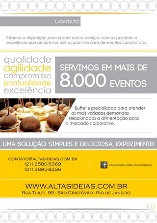 13
Contato
Estamos a disposição para prestar nossos serviços com a qualidade e
excelência que sempre nos destacaram na área de eventos corporativos.
qualidade
agilidade
compromisso
pontualidade
excelência
servimos EM Mais de
8.000 eventos
Buffet especializado para atender
as mais variadas demandas
relacionadas a alimentação para
o mercado corporativo.
uma solução simples e deliciosa, experimente!
WWW.ALTASIDEIAS.COM.BR
facebook.com/altasideias
contato@altasideias.com.br
Rua Tuiuti, 95 - São Cristóvão - Rio de Janeiro
(21) 2580-5369
(21) 3895-9336
 