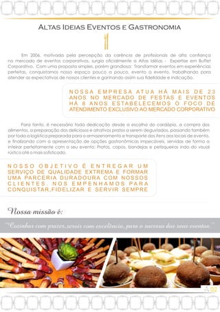 N O S S O O B J E T I V O É E N T R E G A R U M
SERVIÇO DE QUALIDADE EXTREMA E FORMAR
U M A PA R C E R I A D U R A D O U R A C O M N O S S O S
C L I E N T E S . N O S E M P E N H A M O S P A R A
CONQUISTAR,FIDELIZAR E SERVIR SEMPRE
Em 2006, motivada pela percepção da carência de prossionais de alta conança
no mercado de eventos corporativos, surgia ocialmente a Altas Idéias - Expertise em Buffet
Corporativo. Com uma proposta simples, porém grandiosa: Transformar eventos em experiências
perfeitas, conquistamos nosso espaço pouco a pouco, evento a evento, trabalhando para
atender as expectativas de nossos clientes e ganhando assim sua delidade e indicação.
N O S S A E M P R E S A A T U A H Á M A I S D E 2 3
ANOS NO MERCADO DE FESTAS E EVENTOS
H Á 8 A N O S E S TA B E L E C E M O S O F O C O D E
ATENDIMENTO EXCLUSIVO AO MERCADO CORPORATIVO
.
.
Para tanto, é necessário toda dedicação desde a escolha do cardápio, a compra dos
alimentos, a preparação dos deliciosos e atrativos pratos a serem degustados, passando também
por toda a logística preparada para o armazenamento e transporte dos itens aos locais de evento,
e nalizando com a apresentação de opções gastronômicas impecáveis, servidas de forma a
inteirar perfeitamente com o seu evento: Pratos, copos, bandejas e petisqueiras indo do visual
rústico até o mais sosticado.
02
 
