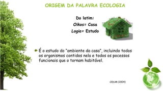 ORIGEM DA PALAVRA ECOLOGIA
Do latim:
Oikos= Casa
Logia= Estudo
É o estudo do “ambiente da casa”, incluindo todos
os organismos contidos nela e todos os pocessos
funcionais que o tornam habitável.
ODUM (2004)
 