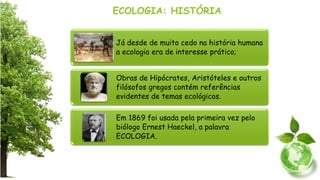 ECOLOGIA: HISTÓRIA
Já desde de muito cedo na história humana
a ecologia era de interesse prático;
Obras de Hipócrates, Aristóteles e outros
filósofos gregos contém referências
evidentes de temas ecológicos.
Em 1869 foi usada pela primeira vez pelo
biólogo Ernest Haeckel, a palavra
ECOLOGIA.
 