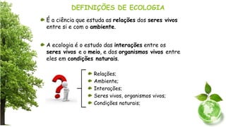 DEFINIÇÕES DE ECOLOGIA
É a ciência que estuda as relações dos seres vivos
entre si e com o ambiente.
A ecologia é o estudo das interações entre os
seres vivos e o meio, e dos organismos vivos entre
eles em condições naturais.
Relações;
Ambiente;
Interações;
Seres vivos, organismos vivos;
Condições naturais;
 