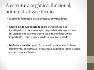 A estrutura orgânica, funcional,
administrativa e técnica
• Matriz de formação das bibliotecas universitárias:
• Centro de documentação: apoio personalizado ao
investigador; a documentação disponibilizada expressa os
resultados dos avanços científicos e tecnológicos mais
importantes, mais especializados e mais atualizados
• Biblioteca escolar: apoio à prática do ensino, dando base
documental ao currículo; preparação da prática letiva e apoio
ao percurso académico.
 
