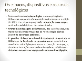 Os espaços, dispositivos e recursos
tecnológicos
• Desenvolvimento das tecnologias e a sua aplicação às
bibliotecas: crescente número de livros impressos e a edição
científica e técnica em progressão: adaptação dos espaços
destinados às bibliotecas das universidades
• Avanço das linguagens documentais, das classificações, dos
modelos e sistemas integrados de normalização técnica
(incluindo poderosos catálogos)
• As grandes bibliotecas universitárias de carácter central e as
bibliotecas de faculdade ou departamentais constituíram
duas linhas estratégias para pensar a conceção dos espaços,
circuitos e interações dentro da universidade, refletindo as
dinâmicas antropossociológicas do estudo e investigação.
 
