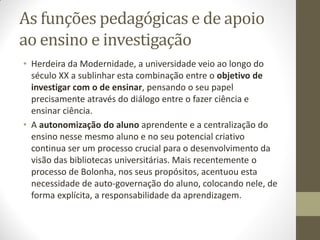 As funções pedagógicas e de apoio
ao ensino e investigação
• Herdeira da Modernidade, a universidade veio ao longo do
século XX a sublinhar esta combinação entre o objetivo de
investigar com o de ensinar, pensando o seu papel
precisamente através do diálogo entre o fazer ciência e
ensinar ciência.
• A autonomização do aluno aprendente e a centralização do
ensino nesse mesmo aluno e no seu potencial criativo
continua ser um processo crucial para o desenvolvimento da
visão das bibliotecas universitárias. Mais recentemente o
processo de Bolonha, nos seus propósitos, acentuou esta
necessidade de auto-governação do aluno, colocando nele, de
forma explícita, a responsabilidade da aprendizagem.
 