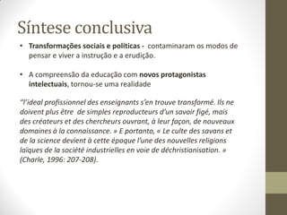 Síntese conclusiva
• Transformações sociais e políticas - contaminaram os modos de
pensar e viver a instrução e a erudição.
• A compreensão da educação com novos protagonistas
intelectuais, tornou-se uma realidade
“l’ideal profissionnel des enseignants s’en trouve transformé. Ils ne
doivent plus être de simples reproducteurs d’un savoir figé, mais
des créateurs et des chercheurs ouvrant, à leur façon, de nouveaux
domaines à la connaissance. » E portanto, « Le culte des savans et
de la science devient à cette époque l’une des nouvelles religions
laïques de la société industrielles en voie de déchristianisation. »
(Charle, 1996: 207-208).
 