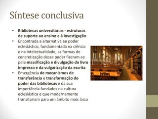 Síntese conclusiva
• Bibliotecas universitárias - estruturas
de suporte ao ensino e à investigação
• Encontrada a alternativa ao poder
eclesiástico, fundamentada na ciência
e na intelectualidade, as formas de
concretização desse poder fizeram-se
pela massificação e divulgação do livro
impresso e da vulgarização da escrita
• Emergência de mecanismos de
transferência e transformação do
poder das bibliotecas e da sua
importância fundados na cultura
eclesiástica e que modernamente
transitariam para um âmbito mais laico
 