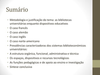 Sumário
• Metodologia e justificação do tema: as bibliotecas
universitárias enquanto dispositivos educativos
• O caso francês
• O caso alemão
• O caso inglês
• O caso norte-americano
• Prevalências caracterizadoras dos sistemas biblioteconómicos
universitários:
• A estrutura orgânica, funcional, administrativa e técnica
• Os espaços, dispositivos e recursos tecnológicos
• As funções pedagógicas e de apoio ao ensino e investigação
• Síntese conclusiva
 