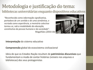 Metodologia e justificação do tema:
bibliotecasuniversitáriasenquantodispositivoseducativos
“Reconhecida como informação significativa,
portadora de um sentido e de uma semântica, e
recriada como experiência, a memória colectiva
tornou-se, sob a modalidade da educação,
constitutiva da pessoa humana e da sociedade”.
Magalhães (2010:18)
Interpretação do sistema educativo
Compreensão global do ecossistema civilizacional
Ideia de que os Estados Nação resultam de patrimónios discursivos que
fundamentam o modo de contar histórias (visíveis nos arquivos e
bibliotecas) dos seus protagonistas
 