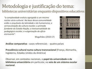 Metodologia e justificação do tema:
bibliotecasuniversitáriasenquantodispositivoseducativos
“a complexidade evoluiu agregada a um mesmo
núcleo sócio-cultural. Na base dessa comunalidade
estão o arquitexto da latinidade e do humanismo; a
vernaculização da cultura escolar; o primado
fundante do Estado-Nação; a transversalidade do
pedagógico escolar; a vulgarização do ofício
escrevente”.
Magalhães (2010:17)
Análise comparativa - casos referenciais - quatro países
Prevalência cultural numa cultura transnacional (França, Alemanha,
Inglaterra, Estados Unidos da América)
Observar, em contextos nacionais, o papel da universidade e da
biblioteca universitária em particular, no seio de um sistema escolar
nacional.
 
