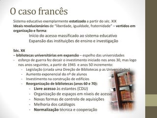 O caso francês
Sistema educativo exemplarmente estatizado a partir do séc. XIX
Ideais revolucionários de “liberdade, igualdade, fraternidade” – vertidos em
organização e forma:
Início do acesso massificado ao sistema educativo
Expansão das instituições de ensino e investigação
Séc. XX
– bibliotecas universitárias em expansão – espelho das universidades
- esforço de guerra fez decair o investimento iniciado nos anos 30, mas logo
nos anos seguintes, a partir de 1945 e anos 50 incremento:
- Legislação (criada uma Direção de Bibliotecas p as Universidades)
- Aumento exponencial do nº de alunos
- Investimento na construção de edifícios
- Reorganização de bibliotecas (anos 60 e 70):
- Livre acesso às estantes (CDU)
- Organização de espaços em níveis de acesso
- Novas formas de controlo de aquisições
- Melhoria dos catálogos
- Normalização técnica e cooperação
 