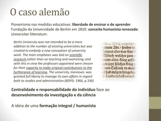 O caso alemão
Pioneirismo nas medidas educativas: liberdade de ensinar e de aprender
Fundação da Universidade de Berlim em 1810: conceito humanista renovado:
Universitar litteratum:
Berlin University was not intended to be a mere
addition to the number of existing universities but was
created to embody a new conception of university
work. The main emphases was laid on scientific
research rather than on teaching and examining; and
with this in view the professors appointed were chosen
for their capacity to make original contributions to the
furtherance of learning. The university, moreover, was
granted full liberty to manage its own affairs in regard
both to studies and administration.(BOYD: 1966, p.336)
Centralidade e responsabilidade do indivíduo face ao
desenvolvimento da investigação e da ciência
A ideia de uma formação integral / humanista
 