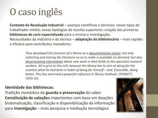 O caso inglês
Identidade das bibliotecas:
Tradição monástica de guarda e preservação do saber
Constituição de coleções importantes com base em doações
Sistematização, classificação e disponibilização da informação
para investigação – mais pesquisa e mediação tecnológica
Contexto da Revolução Industrial – avanços científicos e técnicos; novos tipos de
trabalhador médio; novas tipologias de escolas superiores: criação das primeiras
bibliotecas de cariz especializado para o ensino e investigação;
Necessidades da indústria e da técnica – adaptação do bibliotecário – mais rapidez
e eficácia para contributos inovadores:
Thus developed the function of a library as a documentation center, not only
collecting and storing the literature so as to make is available on demand, but also
disseminating information about new work in their fields to the specialist research
workers. All is grist to this mill, because the library has to aim at doing for the
scientist what he had been in habit of doing for himself – and, if possible, doing
better. This has exercised a powerful influence in library methods. (FOSKETT,
1959:16).
 